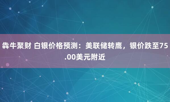 犇牛聚财 白银价格预测：美联储转鹰，银价跌至75.00美元附近