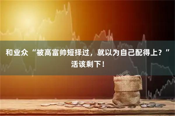 和业众 “被高富帅短择过，就以为自己配得上？”活该剩下！