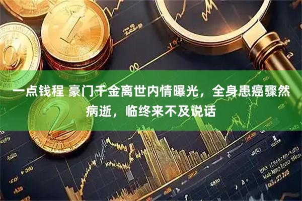 一点钱程 豪门千金离世内情曝光，全身患癌骤然病逝，临终来不及说话