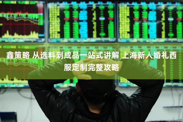 鑫策略 从选料到成品一站式讲解 上海新人婚礼西服定制完整攻略