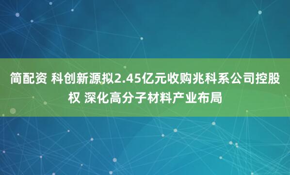 简配资 科创新源拟2.45亿元收购兆科系公司控股权 深化高分子材料产业布局