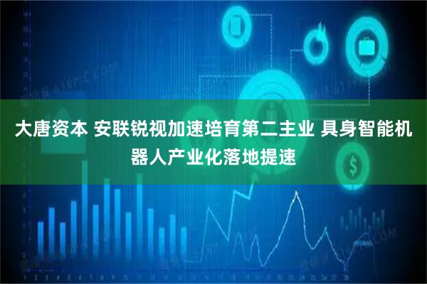 大唐资本 安联锐视加速培育第二主业 具身智能机器人产业化落地提速
