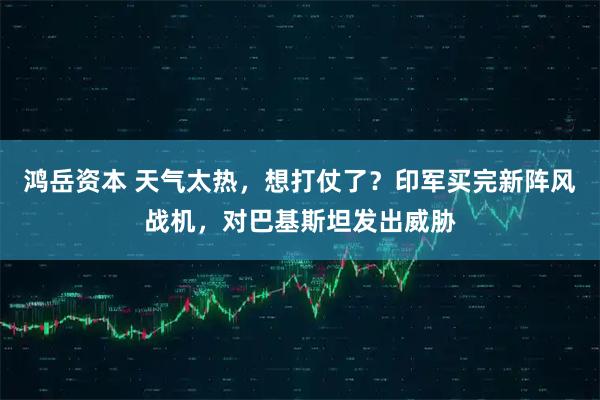 鸿岳资本 天气太热，想打仗了？印军买完新阵风战机，对巴基斯坦发出威胁