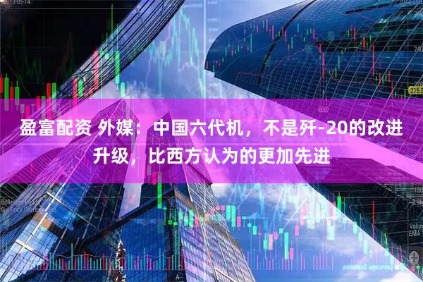 盈富配资 外媒：中国六代机，不是歼-20的改进升级，比西方认为的更加先进