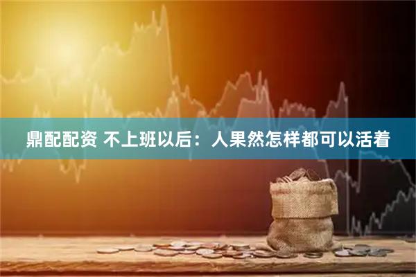 鼎配配资 不上班以后：人果然怎样都可以活着