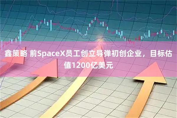 鑫策略 前SpaceX员工创立导弹初创企业，目标估值1200亿美元