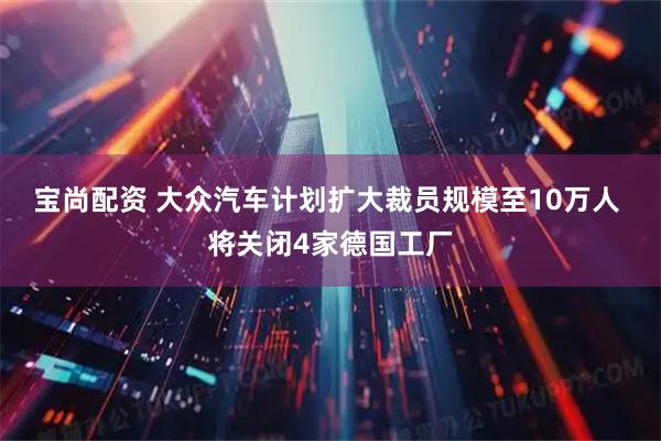 宝尚配资 大众汽车计划扩大裁员规模至10万人 将关闭4家德国工厂