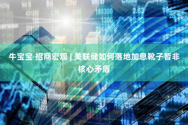 牛宝宝 招商宏观 | 美联储如何落地加息靴子暂非核心矛盾