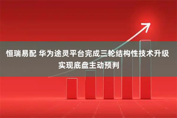 恒瑞易配 华为途灵平台完成三轮结构性技术升级 实现底盘主动预判