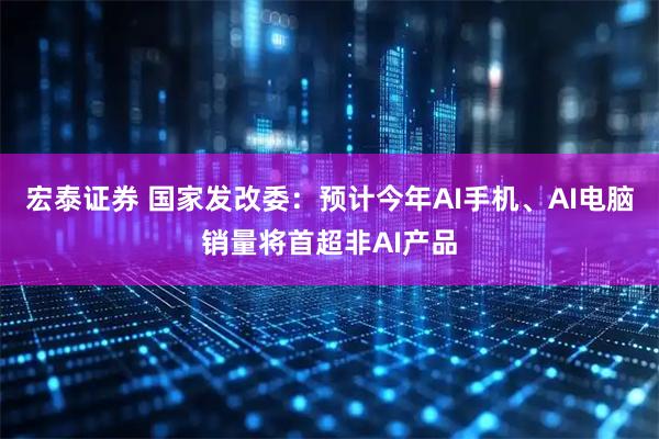 宏泰证券 国家发改委：预计今年AI手机、AI电脑销量将首超非AI产品
