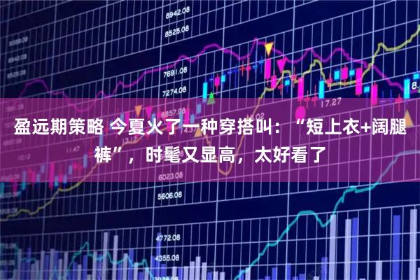 盈远期策略 今夏火了一种穿搭叫：“短上衣+阔腿裤”，时髦又显高，太好看了