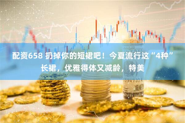 配资658 扔掉你的短裙吧！今夏流行这“4种”长裙，优雅得体又减龄，特美