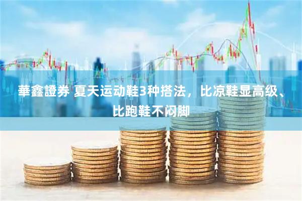 華鑫證券 夏天运动鞋3种搭法，比凉鞋显高级、比跑鞋不闷脚