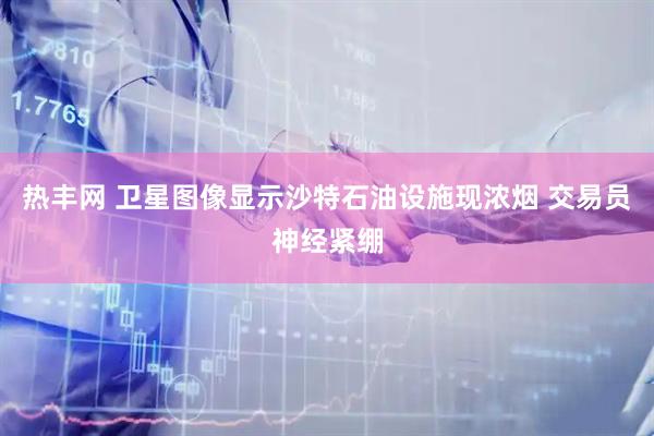 热丰网 卫星图像显示沙特石油设施现浓烟 交易员神经紧绷