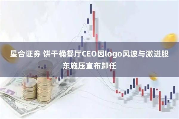 星合证券 饼干桶餐厅CEO因logo风波与激进股东施压宣布卸任