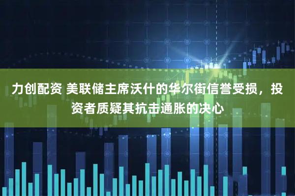 力创配资 美联储主席沃什的华尔街信誉受损，投资者质疑其抗击通胀的决心
