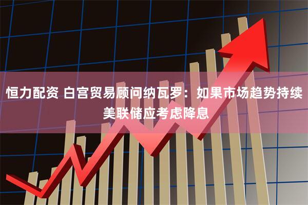 恒力配资 白宫贸易顾问纳瓦罗：如果市场趋势持续 美联储应考虑降息